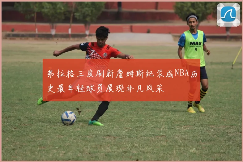 弗拉格三度刷新詹姆斯纪录成NBA历史最年轻球员展现非凡风采