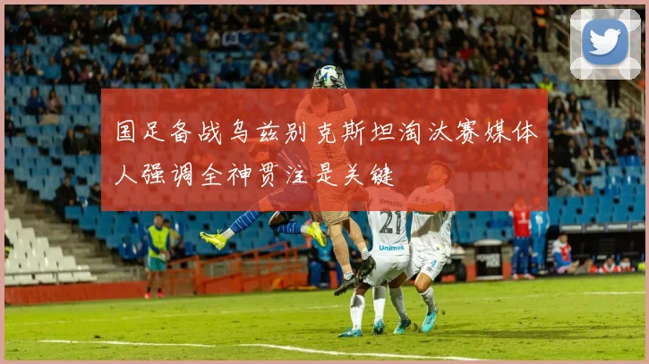 国足备战乌兹别克斯坦淘汰赛媒体人强调全神贯注是关键