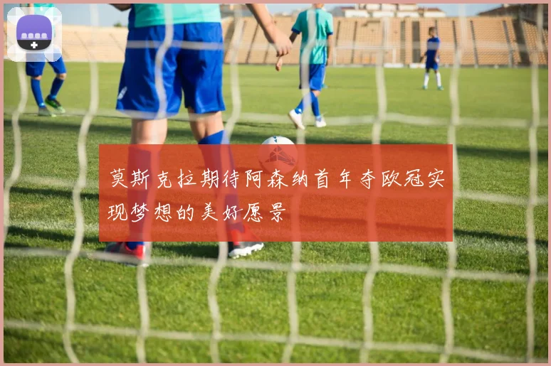 莫斯克拉期待阿森纳首年夺欧冠实现梦想的美好愿景