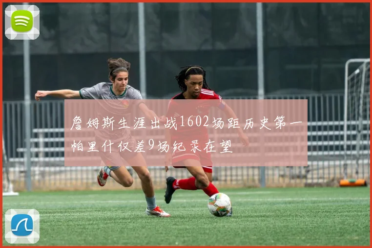 詹姆斯生涯出战1602场距历史第一帕里什仅差9场纪录在望