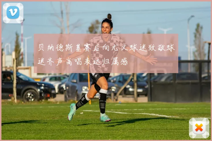 贝纳德斯基赛后向尤文球迷致敬球迷齐声高唱表达归属感