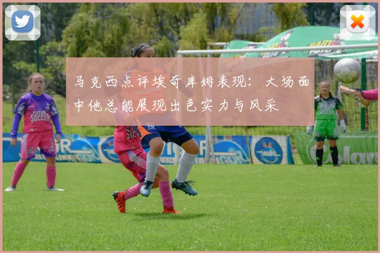 马克西点评埃奇库姆表现：大场面中他总能展现出色实力与风采