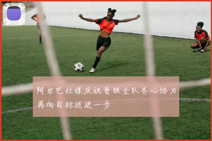 阿尔巴社媒庆祝晋级全队齐心协力再向目标迈进一步