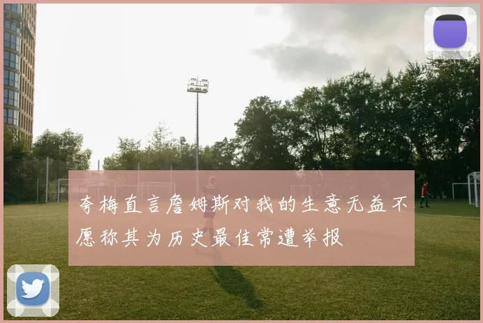 夸梅直言詹姆斯对我的生意无益不愿称其为历史最佳常遭举报