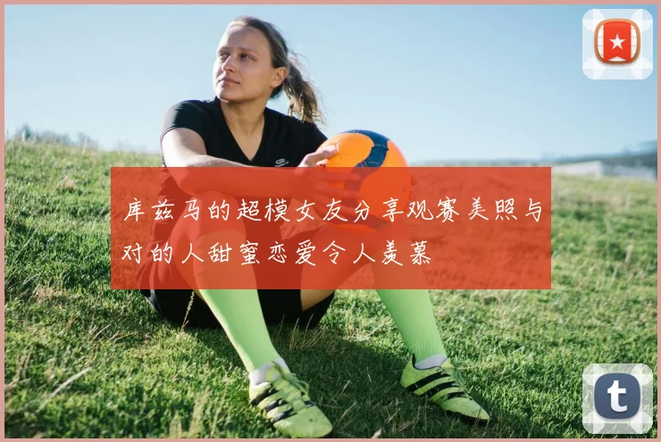 库兹马的超模女友分享观赛美照与对的人甜蜜恋爱令人羡慕