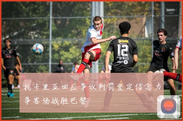 扎卡里亚回应争议判罚坚定信念力争客场战胜巴黎