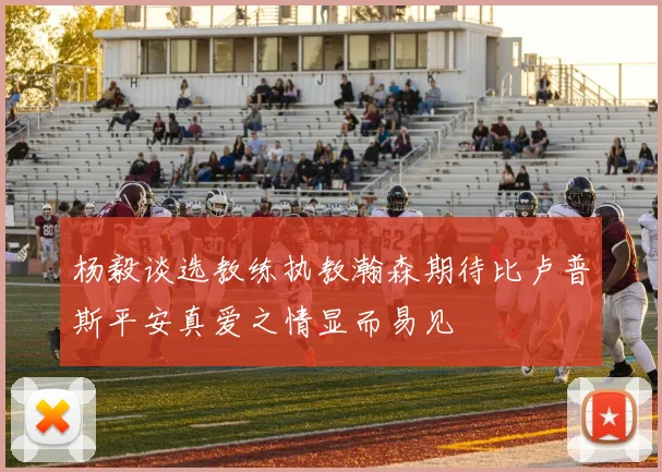 杨毅谈选教练执教瀚森期待比卢普斯平安真爱之情显而易见