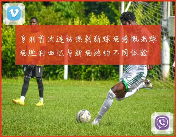 亨利首次造访热刺新球场感慨老球场胜利回忆与新场地的不同体验