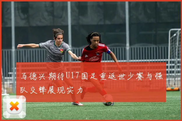 马德兴期待U17国足重返世少赛与强队交锋展现实力