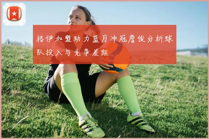 格伊加盟助力蓝月冲冠詹俊分析球队投入与竞争差距