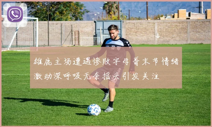 雄鹿主场遭遇惨败字母哥末节情绪激动深呼吸无奈摇头引发关注