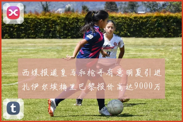 西媒报道皇马和枪手有意明夏引进扎伊尔埃梅里巴黎报价高达9000万欧