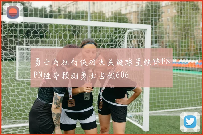 勇士与独行侠对决关键球星缺阵ESPN胜率预测勇士占优606