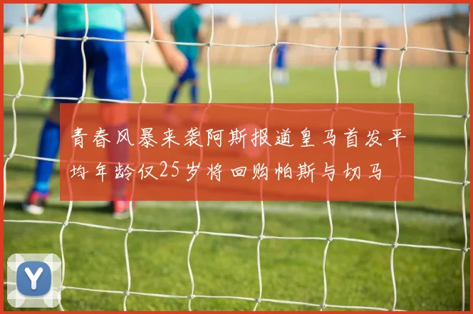青春风暴来袭阿斯报道皇马首发平均年龄仅25岁将回购帕斯与切马