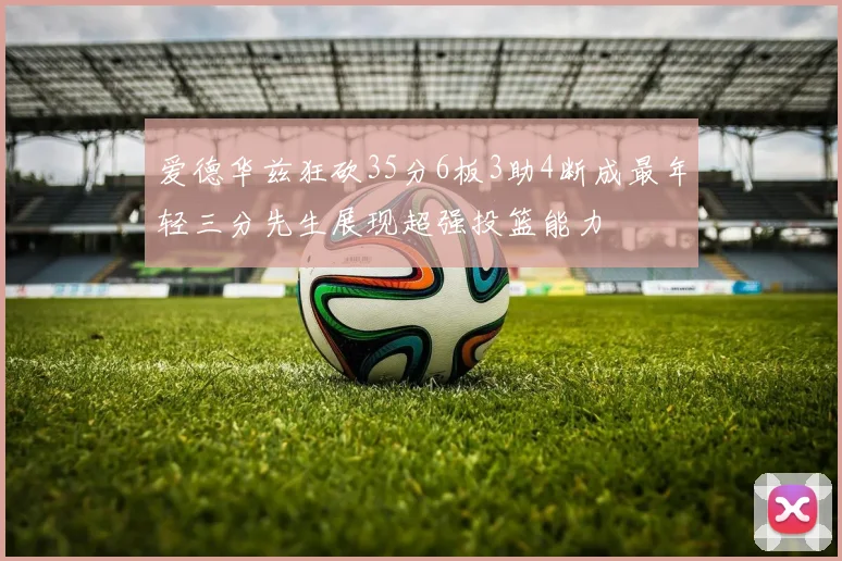爱德华兹狂砍35分6板3助4断成最年轻三分先生展现超强投篮能力