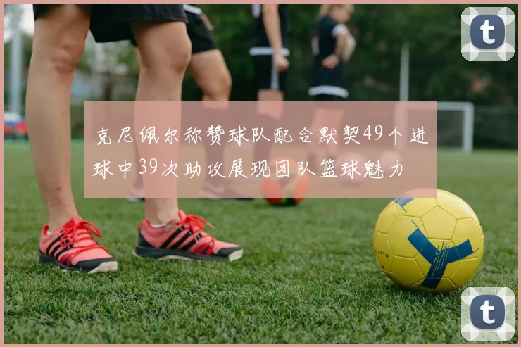 克尼佩尔称赞球队配合默契49个进球中39次助攻展现团队篮球魅力