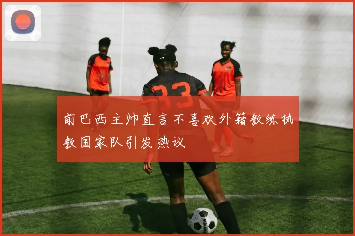 前巴西主帅直言不喜欢外籍教练执教国家队引发热议