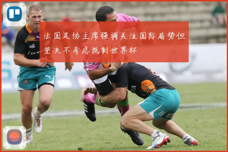 法国足协主席强调关注国际局势但坚决不考虑抵制世界杯
