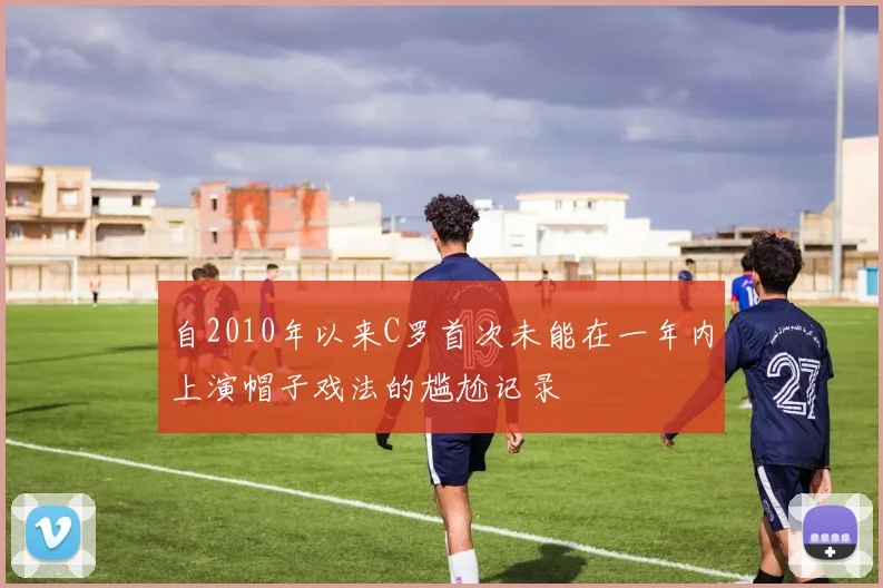 自2010年以来C罗首次未能在一年内上演帽子戏法的尴尬记录