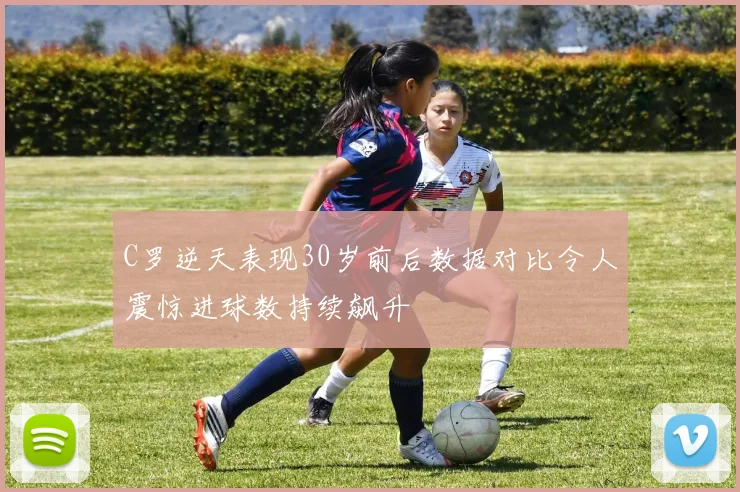 C罗逆天表现30岁前后数据对比令人震惊进球数持续飙升