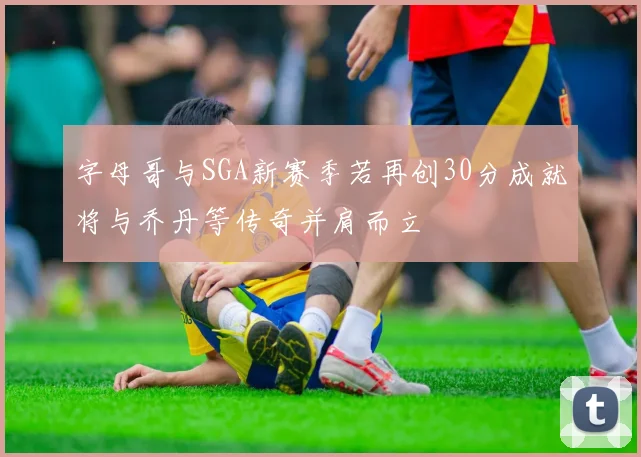 字母哥与SGA新赛季若再创30分成就将与乔丹等传奇并肩而立