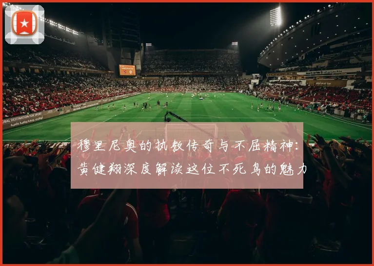 穆里尼奥的执教传奇与不屈精神：黄健翔深度解读这位不死鸟的魅力