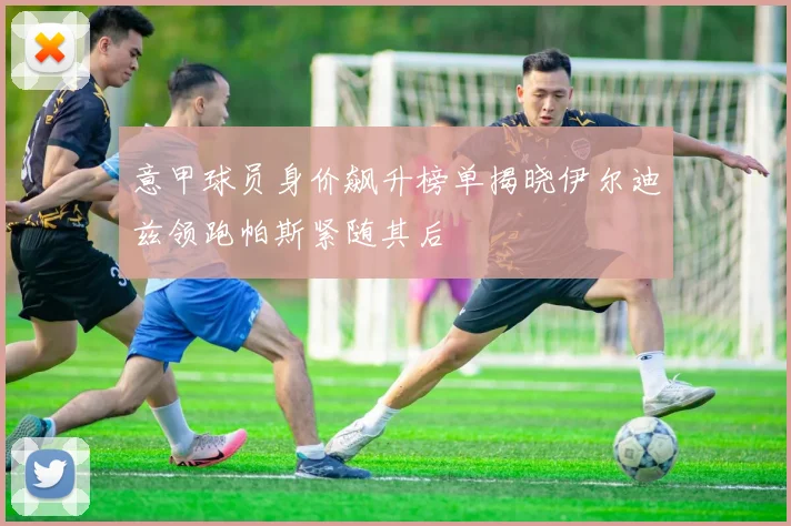 意甲球员身价飙升榜单揭晓伊尔迪兹领跑帕斯紧随其后