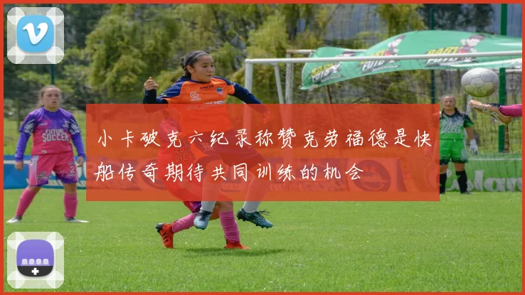 小卡破克六纪录称赞克劳福德是快船传奇期待共同训练的机会