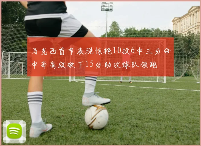 马克西首节表现惊艳10投6中三分命中率高效砍下15分助攻球队领跑
