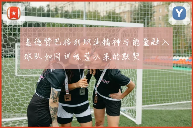 基德赞巴格利职业精神与能量融入球队如同训练营以来的默契