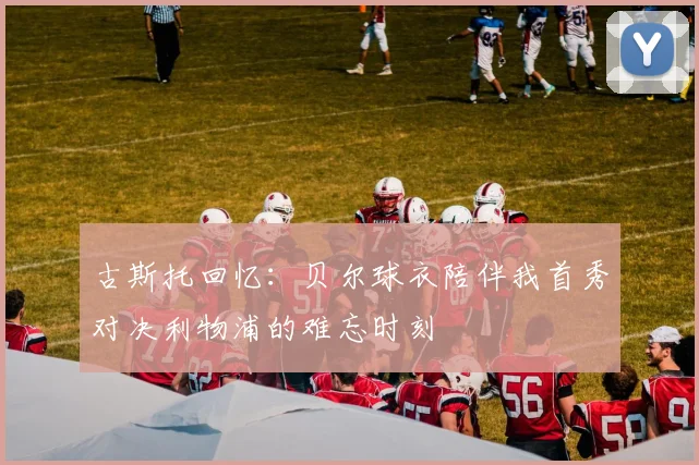古斯托回忆：贝尔球衣陪伴我首秀对决利物浦的难忘时刻