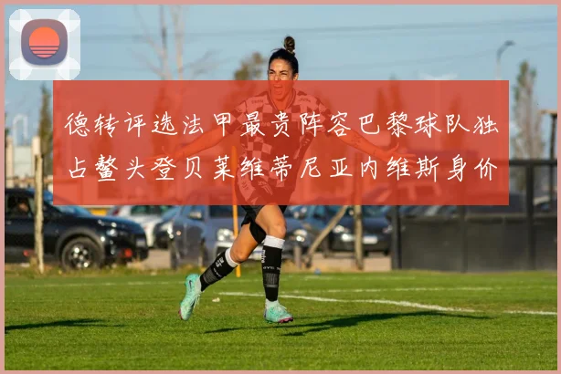 德转评选法甲最贵阵容巴黎球队独占鳌头登贝莱维蒂尼亚内维斯身价破亿