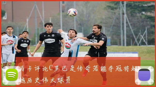 马卡评论C罗已是传奇若能夺冠将超越历史伟大球员