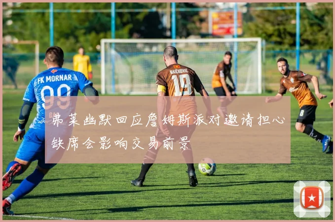 弗莱幽默回应詹姆斯派对邀请担心缺席会影响交易前景