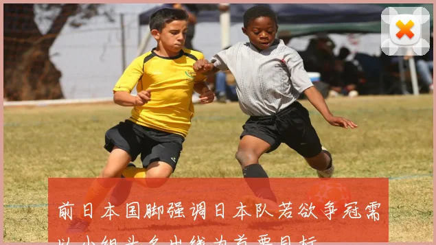 前日本国脚强调日本队若欲争冠需以小组头名出线为首要目标