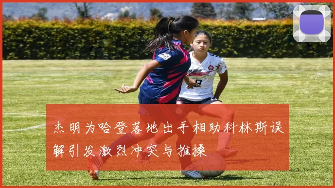 杰明为哈登落地出手相助科林斯误解引发激烈冲突与推搡