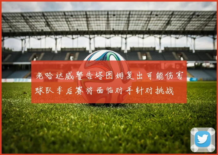 老哈达威警告塔图姆复出可能伤害球队季后赛将面临对手针对挑战