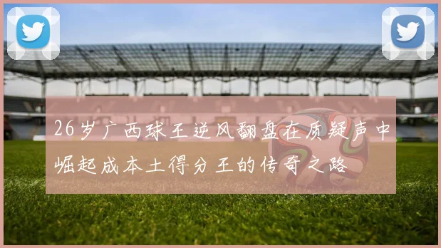 26岁广西球王逆风翻盘在质疑声中崛起成本土得分王的传奇之路