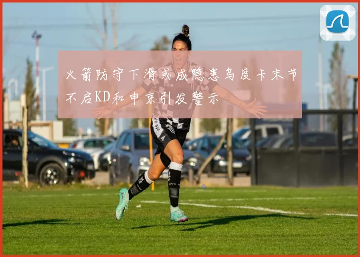 火箭防守下滑或成隐患乌度卡末节不启KD和申京引发警示